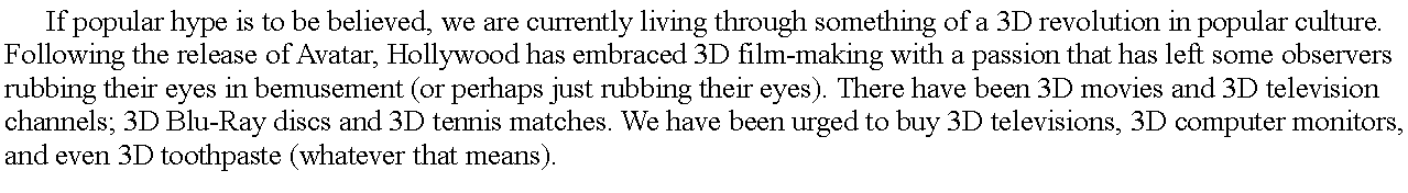 Text Box: 	If popular hype is to be believed, we are currently living through something of a 3D revolution in popular culture. Following the release of Avatar, Hollywood has embraced 3D film-making with a passion that has left some observers rubbing their eyes in bemusement (or perhaps just rubbing their eyes). There have been 3D movies and 3D television channels; 3D Blu-Ray discs and 3D tennis matches. We have been urged to buy 3D televisions, 3D computer monitors, and even 3D toothpaste (whatever that means).