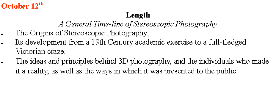 Text Box: October 12th    Length  A General Time-line of Stereoscopic PhotographyThe Origins of Stereoscopic Photography;Its development from a 19th Century academic exercise to a full-fledged Victorian craze.The ideas and principles behind 3D photography, and the individuals who made it a reality, as well as the ways in which it was presented to the public. 